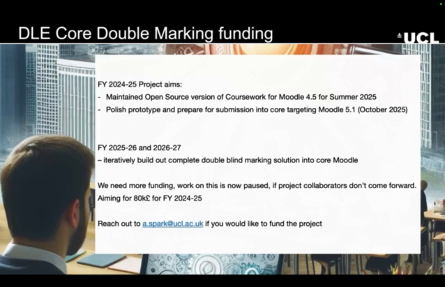 A slide titled "DLE Core Double Marking funding" detailing the project aims and funding needs for Moodle double marking development:FY 2024-25 Project aims:Maintain the Open Source version of Coursework for Moodle 4.5 for Summer 2025.Polish the prototype and prepare for submission into core targeting Moodle 5.1 (October 2025).FY 2025-26 and 2026-27:Iteratively build out a complete double-blind marking solution into core Moodle.Funding request:The project is paused, awaiting more funding. If project collaborators do not come forward, the target is £80k for FY 2024-25.Interested funders are encouraged to reach out to a.spark@ucl.ac.uk.The slide background shows a modern office setting with a focus on a person in a business meeting.